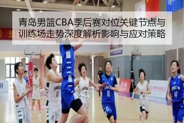 青岛男篮CBA季后赛对位关键节点与训练场走势深度解析影响与应对策略 - Kaiyun