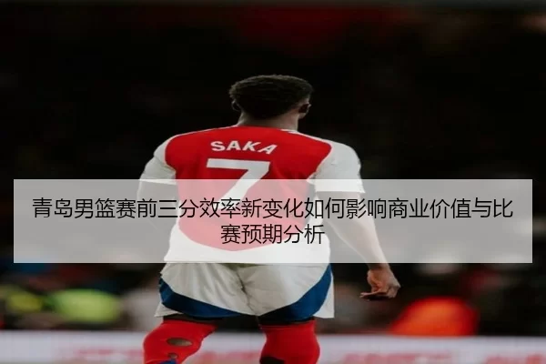 青岛男篮赛前三分效率新变化如何影响商业价值与比赛预期分析