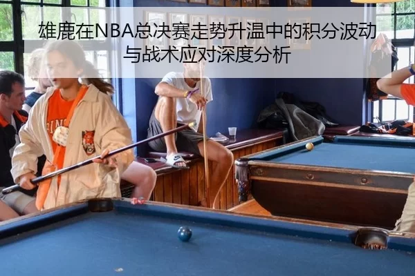 雄鹿在NBA总决赛走势升温中的积分波动与战术应对深度分析